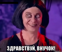  здравствуй, внучок!