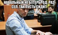 навальный не бутерброд. раз сел, так пусть сидит 