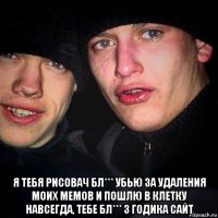  я тебя рисовач бл*** убью за удаления моих мемов и пошлю в клетку навсегда, тебе бл*** 3 годика сайт