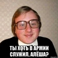  ты хоть в армии служил, алёша?