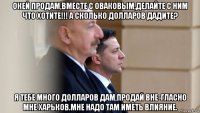 окей продам,вместе с оваковым,делайте с ним что хотите!!! а сколько долларов дадите? я тебе много долларов дам,продай вне-гласно мне харьков.мне надо там иметь влияние.