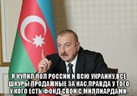  я купил пол россии и всю украину,все шкуры продажные за нас,правда у того у кого есть фонд свой с миллиардами.