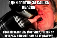 один глоток за сашка кваска второй за юльку моргунка, третий за вечеруху и пофиг нам на ту старуху
