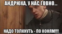 андрюха, у нас говно... надо толкнуть - по коням!!!