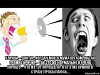  у врача. - доктор, когда у моего мужа оргазм, он так громко кричит. - так это же нормально и очень хорошо. - что же тут хорошего? я от этих криков в страхе просыпаюсь...