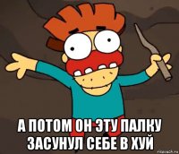  а потом он эту палку засунул себе в хуй