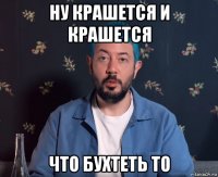 ну крашется и крашется что бухтеть то