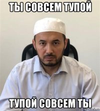 ты совсем тупой тупой совсем ты