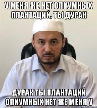 у меня же нет опиумных плантаций, ты дурак дурак ты плантаций опиумных нет же меня у