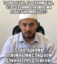 ты же дебил, ты понимаешь, что с твоими опиумными плантациями будет? плантациями опиумными слишком длинное предложение