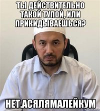 ты действительно такой тупой, или прикидываешься? нет.асялямалейкум