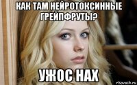 как там нейротоксинные грейпфруты? ужос нах