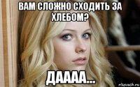 вам сложно сходить за хлебом? даааа...