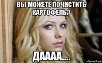 вы можете почистить картофель? даааа....