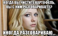 когда вы чистите картофель, вы с ним разговариваете? иногда разговариваю...