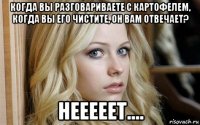 когда вы разговариваете с картофелем, когда вы его чистите, он вам отвечает? нееееет....