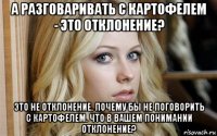 а разговаривать с картофелем - это отклонение? это не отклонение. почему бы не поговорить с картофелем. что в вашем понимании отклонение?