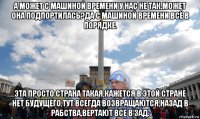а может с машиной времени у нас не так.может она подпортилась?да с машиной времени всё в порядке. эта просто страна такая,кажется в этой стране нет будущего,тут всегда возвращаются,назад в рабства,вертают все в зад.