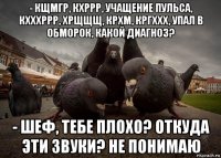 - кщмгр, кхррр, учащение пульса, кхххррр, хрщщщ, крхм, кргххх, упал в обморок, какой диагноз? - шеф, тебе плохо? откуда эти звуки? не понимаю