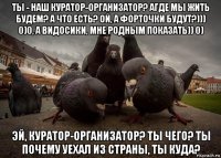 ты - наш куратор-организатор? агде мы жить будем? а что есть? ой, а форточки будут?))) 0)0, а видосики, мне родным показать)) 0) эй, куратор-организатор? ты чего? ты почему уехал из страны, ты куда?