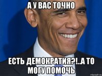 а у вас точно есть демократия?!..а то могу помочь