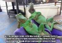  нет. ну хорошо. даже если мы будем отталкиваться от понятия присутствия. насколько моё присутствие обусловлено моим представлением о присутствии?