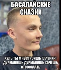 басалайские сказки хуль ты мне строишь глазки?! дурманишь дурманишь хочешь отсосааать