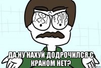  да ну нахуй додрочился с краном нет?