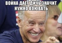 война даёт дичь значит нужно воювать 