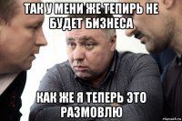так у мени же тепирь не будет бизнеса как же я теперь это размовлю