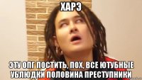 харэ эту опг постить, пох, все ютубные ублюдки половина преступники