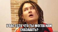  у вас есть что ты могла нам сказааать?