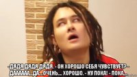  -дядя дядя дядя. - он хорошо себя чувствует? - даааааа...да....очень.... хорошо. - ну пока! - пока....
