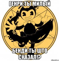 генри:ты милый бенди:ты што сказал!?