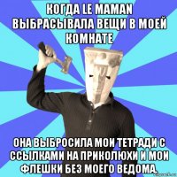 когда le maman выбрасывала вещи в моей комнате она выбросила мои тетради с ссылками на приколюхи и мои флешки без моего ведома.