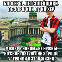 блогеры, летсплейщики, обзорщики один хер может и никому не нужны но свою пятую они хорошо устроили в этой жизни