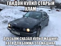 гандон купил старый хлам друзьям сказал купил машину хотя для бомжа это машина
