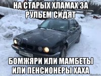 на старых хламах за рульем сидят бомжяри или мамбеты или пенсионеры хаха