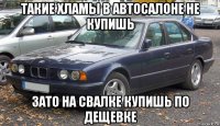 такие хламы в автосалоне не купишь зато на свалке купишь по дещевке