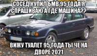 сосед купил бмв 95 года я спрашиваю а где машина?? вижу туалет 95 года ты че на дворе 2021