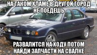 на таком хламе в другой город не поедешь развалится на ходу потом найди запчасти на свалке