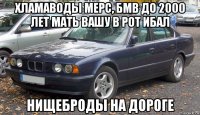 хламаводы мерс, бмв до 2000 лет мать вашу в рот ибал нищеброды на дороге