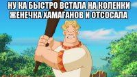 ну ка быстро встала на коленки женечка хамаганов и отсосала 