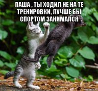 паша , ты ходил не на те тренировки, лучше бы спортом занимался 