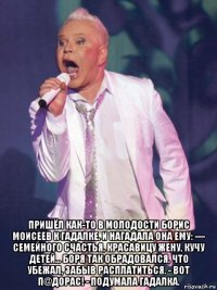  пришёл как-то в молодости борис моисеев к гадалке. и нагадала она ему: — семейного счастья, красавицу жену, кучу детей... боря так обрадовался, что убежал, забыв расплатиться. - вот п@дорас! - подумала гадалка.