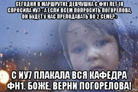 сегодня в маршрутке девчушка с фн1 лет 18 спросила иу7: «а если всем попросить погорелова, он будет у нас преподавать во 2 семе?» с иу7 плакала вся кафедра фн1. боже, верни погорелова!