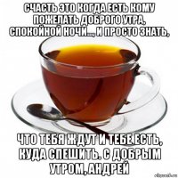 счасть это когда есть кому пожелать доброго утра, спокойной ночи..., и просто знать, что тебя ждут и тебе есть, куда спешить. с добрым утром, андрей