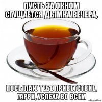 пусть за окном сгущается дымка вечера, посылаю тебе приветствие, гарри, успеха во всем