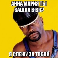 анна мария ты зашла в вк? я слежу за тобой