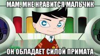 мам, мне нравится мальчик он обладает силой примата